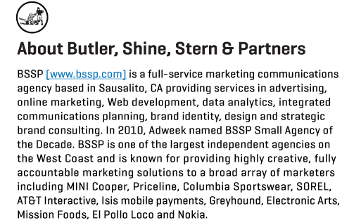 About Butler, Shine, Stern & Partners. BSSP is a full-service marketing communications agency based in Sausalito, CA providing services in advertising, online marketing, Web development, data analytics, integrated communications planning, brand identity, design and strategic brand consulting. In 2010, Adweek named BSSP Small Agency of the Decade. BSSP is one of the largest independent agencies on the West Coast and is known for providing highly creative, fully accountable marketing solutions to a broad array of marketers including MINI Cooper, Priceline, Columbia Sportswear, SOREL, AT&T Interactive, Isis mobile payments, Greyhound, Electronic Arts, Mission Foods, El Pollo Loco and Nokia.